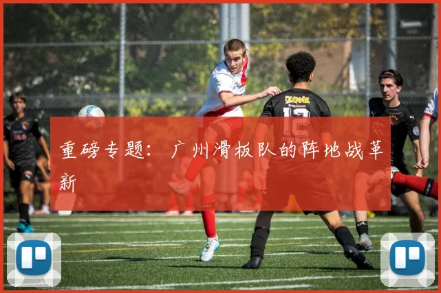 重磅专题：广州滑板队的阵地战革新