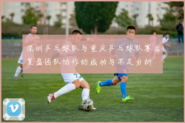 深圳乒乓球队与重庆乒乓球队赛后复盘团队协作的成功与不足分析