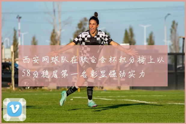 西安网球队在联合会杯积分榜上以58分稳居第一名彰显强劲实力