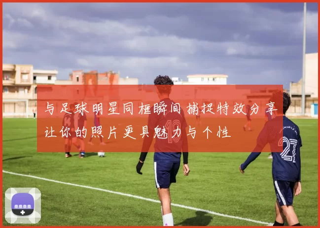 与足球明星同框瞬间捕捉特效分享让你的照片更具魅力与个性