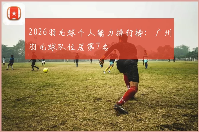 2026羽毛球个人能力排行榜：广州羽毛球队位居第7名