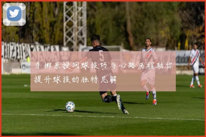 李娜亲授网球技巧与心路历程助你提升球技的独特见解