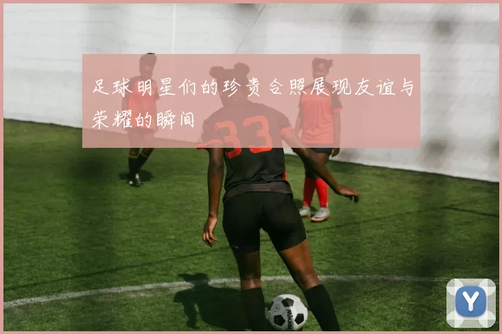 足球明星们的珍贵合照展现友谊与荣耀的瞬间