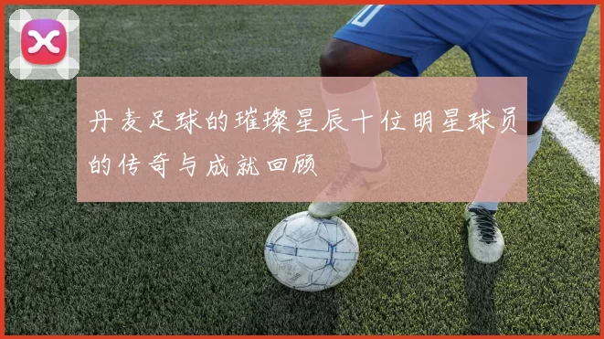 丹麦足球的璀璨星辰十位明星球员的传奇与成就回顾