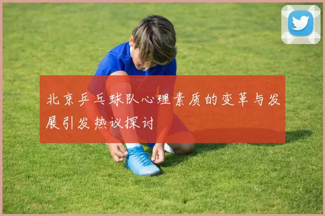 北京乒乓球队心理素质的变革与发展引发热议探讨