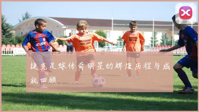 捷克足球传奇明星的辉煌历程与成就回顾