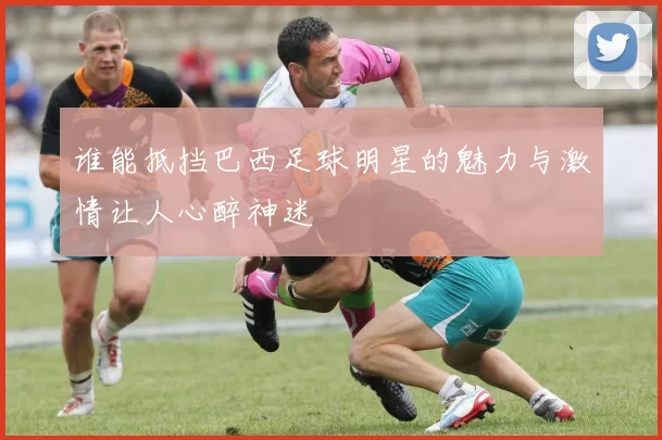 谁能抵挡巴西足球明星的魅力与激情让人心醉神迷